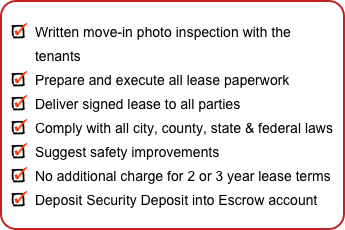 
Written move-in photo inspection with the tenants
Prepare and execute all lease paperwork
Deliver signed lease to all parties
Comply with all city, county, state & federal laws
Suggest safety improvements
No additional charge for 2 or 3 year lease terms
Deposit Security Deposit into Escrow account