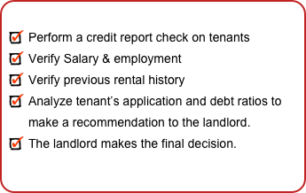 
Perform a credit report check on tenants
Verify Salary & employment
Verify previous rental history
Analyze tenant’s application and debt ratios to  make a recommendation to the landlord.
The landlord makes the final decision. 
