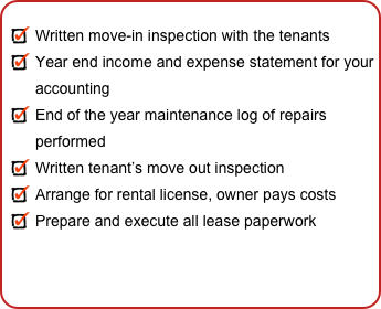 
Written move-in inspection with the tenants
Year end income and expense statement for your accounting
End of the year maintenance log of repairs performed
Written tenant’s move out inspection 
Arrange for rental license, owner pays costs
Prepare and execute all lease paperwork
